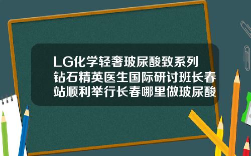 LG化学轻奢玻尿酸致系列钻石精英医生国际研讨班长春站顺利举行长春哪里做玻尿酸填充好
