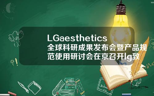 LGaesthetics全球科研成果发布会暨产品规范使用研讨会在京召开lg致美玻尿酸