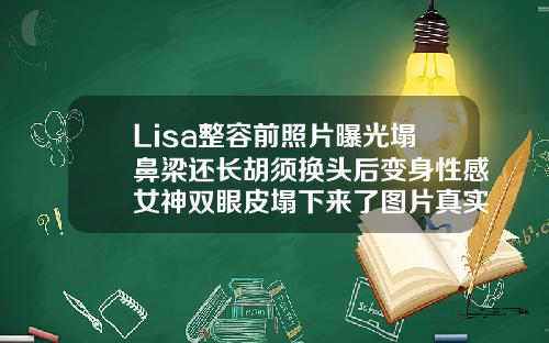 Lisa整容前照片曝光塌鼻梁还长胡须换头后变身性感女神双眼皮塌下来了图片真实