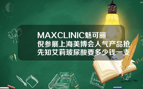 MAXCLINIC魅可丽倪参展上海美博会人气产品抢先知艾莉玻尿酸要多少钱一支针