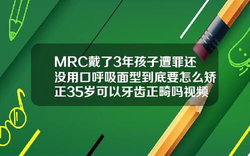 MRC戴了3年孩子遭罪还没用口呼吸面型到底要怎么矫正35岁可以牙齿正畸吗视频