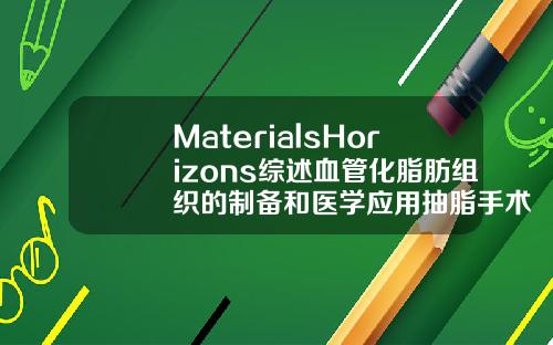 MaterialsHorizons综述血管化脂肪组织的制备和医学应用抽脂手术3d演示