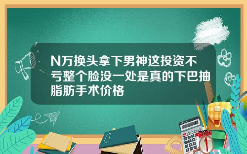 N万换头拿下男神这投资不亏整个脸没一处是真的下巴抽脂肪手术价格