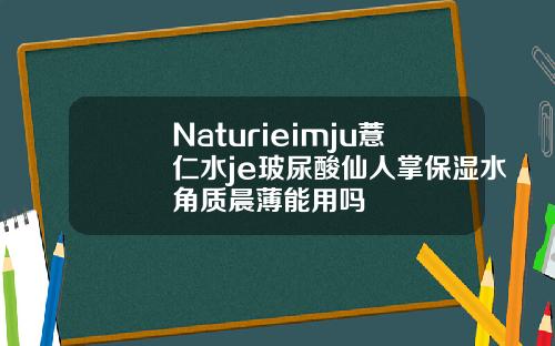 Naturieimju薏仁水je玻尿酸仙人掌保湿水角质晨薄能用吗