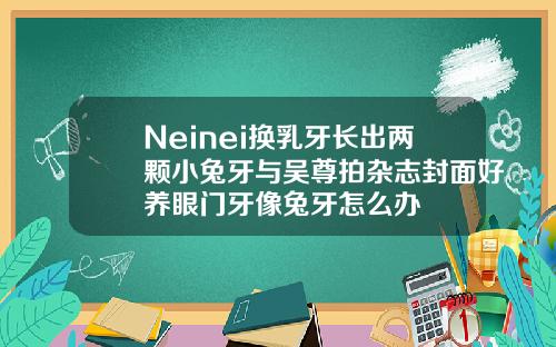 Neinei换乳牙长出两颗小兔牙与吴尊拍杂志封面好养眼门牙像兔牙怎么办