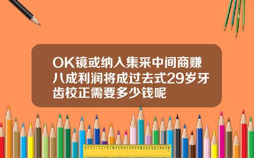 OK镜或纳入集采中间商赚八成利润将成过去式29岁牙齿校正需要多少钱呢