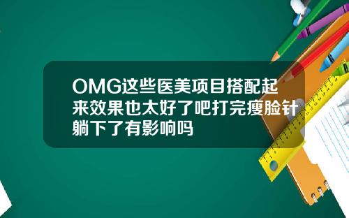 OMG这些医美项目搭配起来效果也太好了吧打完瘦脸针躺下了有影响吗