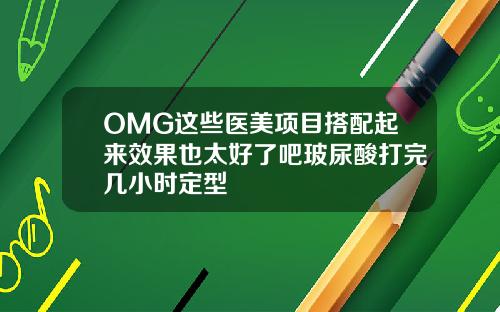 OMG这些医美项目搭配起来效果也太好了吧玻尿酸打完几小时定型