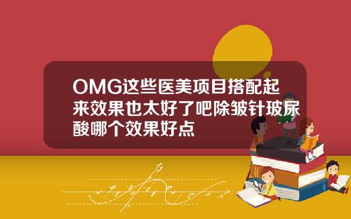 OMG这些医美项目搭配起来效果也太好了吧除皱针玻尿酸哪个效果好点