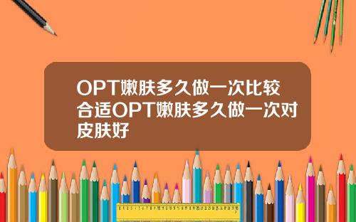OPT嫩肤多久做一次比较合适OPT嫩肤多久做一次对皮肤好