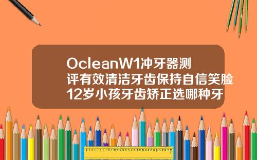 OcleanW1冲牙器测评有效清洁牙齿保持自信笑脸12岁小孩牙齿矫正选哪种牙膏