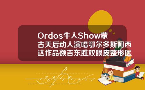 Ordos牛人Show蒙古天后动人演唱鄂尔多斯阿西达作品额吉东胜双眼皮整形医院哪家好