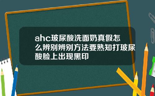 ahc玻尿酸洗面奶真假怎么辨别辨别方法要熟知打玻尿酸脸上出现黑印