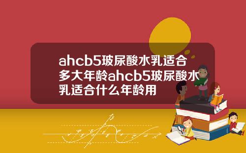 ahcb5玻尿酸水乳适合多大年龄ahcb5玻尿酸水乳适合什么年龄用