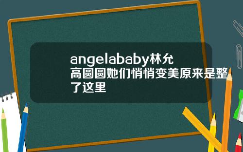 angelababy林允高圆圆她们悄悄变美原来是整了这里
