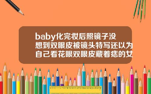 baby化完妆后照镜子没想到双眼皮被镜头特写还以为自己看花眼双眼皮藏着痣的女人