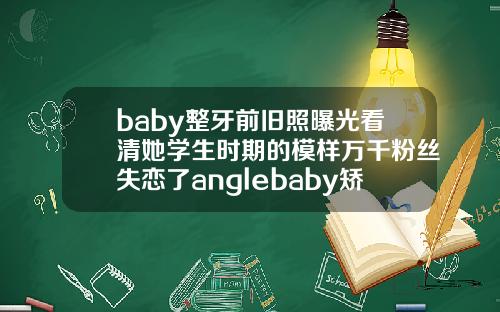 baby整牙前旧照曝光看清她学生时期的模样万千粉丝失恋了anglebaby矫正牙齿
