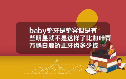 baby整牙是整容但是有些明星就不是这样了比如叶青万鹏白鹿矫正牙齿多少钱