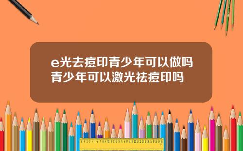 e光去痘印青少年可以做吗青少年可以激光祛痘印吗