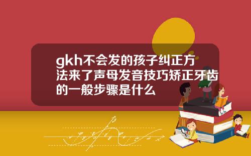 gkh不会发的孩子纠正方法来了声母发音技巧矫正牙齿的一般步骤是什么