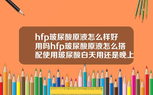 hfp玻尿酸原液怎么样好用吗hfp玻尿酸原液怎么搭配使用玻尿酸白天用还是晚上用