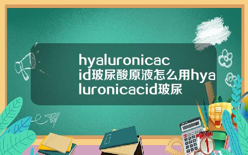 hyaluronicacid玻尿酸原液怎么用hyaluronicacid玻尿酸原液怎么用