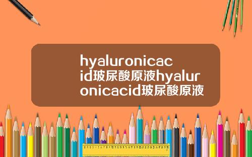 hyaluronicacid玻尿酸原液hyaluronicacid玻尿酸原液多少钱