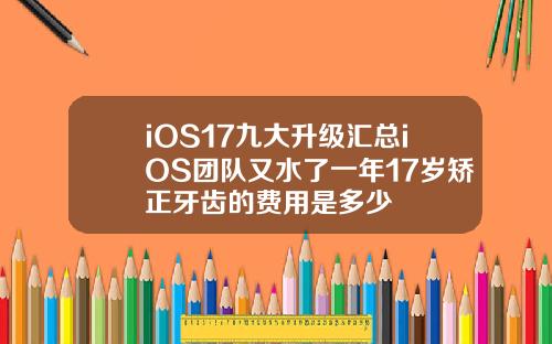 iOS17九大升级汇总iOS团队又水了一年17岁矫正牙齿的费用是多少