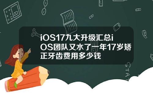iOS17九大升级汇总iOS团队又水了一年17岁矫正牙齿费用多少钱