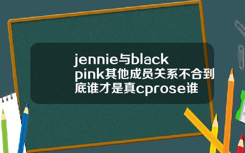 jennie与blackpink其他成员关系不合到底谁才是真cprose谁