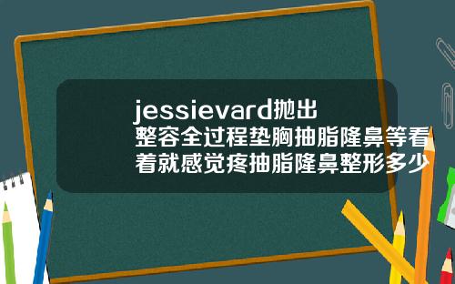 jessievard抛出整容全过程垫胸抽脂隆鼻等看着就感觉疼抽脂隆鼻整形多少钱一次合适