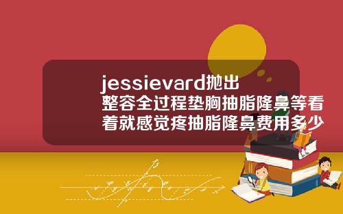 jessievard抛出整容全过程垫胸抽脂隆鼻等看着就感觉疼抽脂隆鼻费用多少
