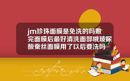 jm珍珠面膜是免洗的吗敷完面膜后最好清洗面部哦玻尿酸蚕丝面膜用了以后要洗吗