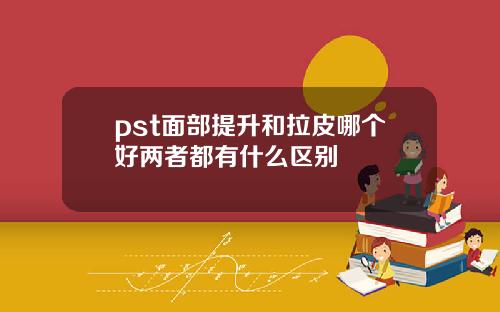pst面部提升和拉皮哪个好两者都有什么区别