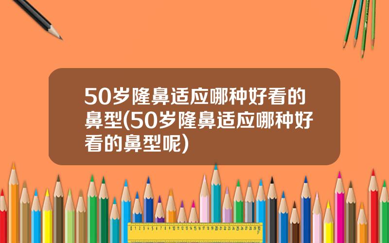 50岁隆鼻适应哪种好看的鼻型(50岁隆鼻适应哪种好看的鼻型呢)