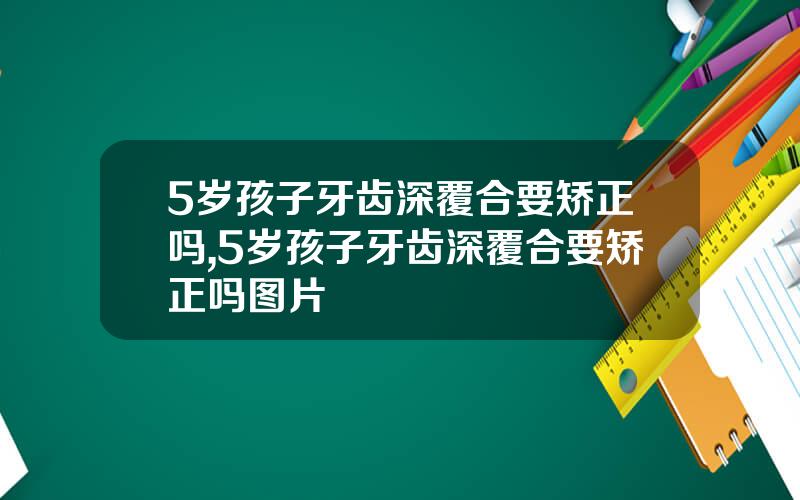 5岁孩子牙齿深覆合要矫正吗,5岁孩子牙齿深覆合要矫正吗图片