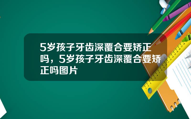 5岁孩子牙齿深覆合要矫正吗，5岁孩子牙齿深覆合要矫正吗图片