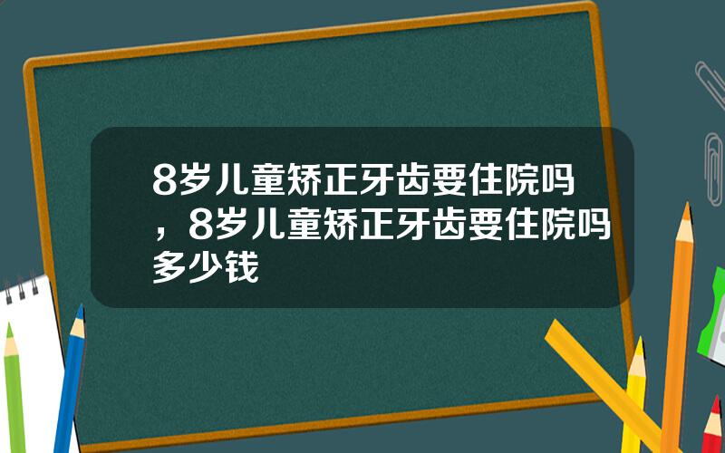 8岁儿童矫正牙齿要住院吗，8岁儿童矫正牙齿要住院吗多少钱