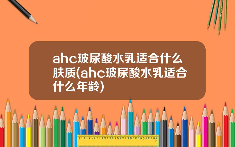 ahc玻尿酸水乳适合什么肤质(ahc玻尿酸水乳适合什么年龄)