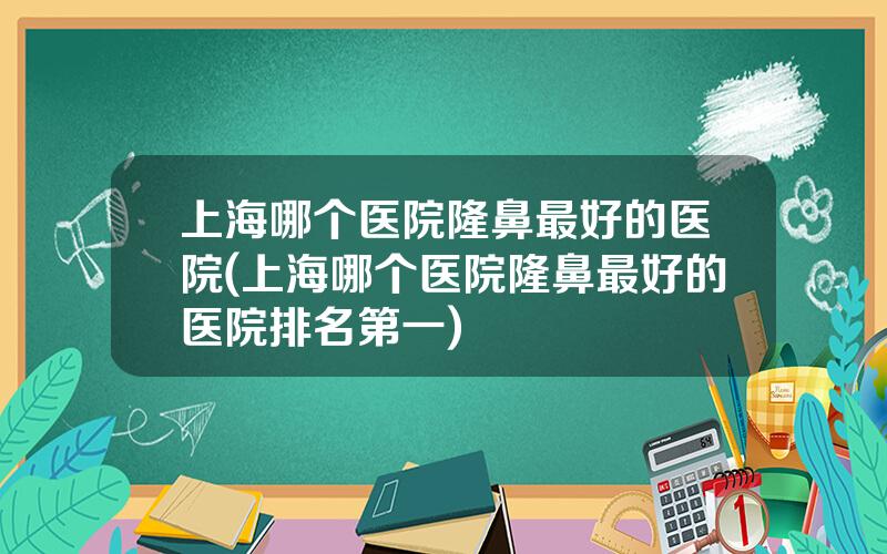 上海哪个医院隆鼻最好的医院(上海哪个医院隆鼻最好的医院排名第一)