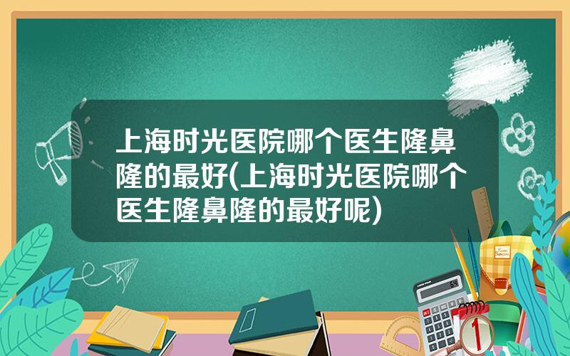 上海时光医院哪个医生隆鼻隆的最好(上海时光医院哪个医生隆鼻隆的最好呢)