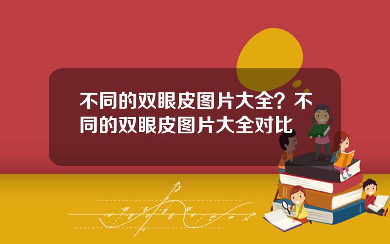 不同的双眼皮图片大全？不同的双眼皮图片大全对比