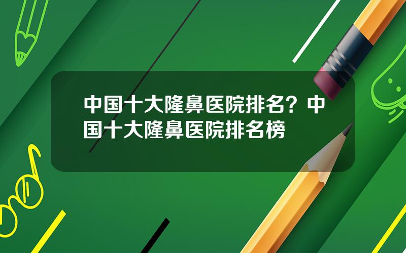 中国十大隆鼻医院排名？中国十大隆鼻医院排名榜