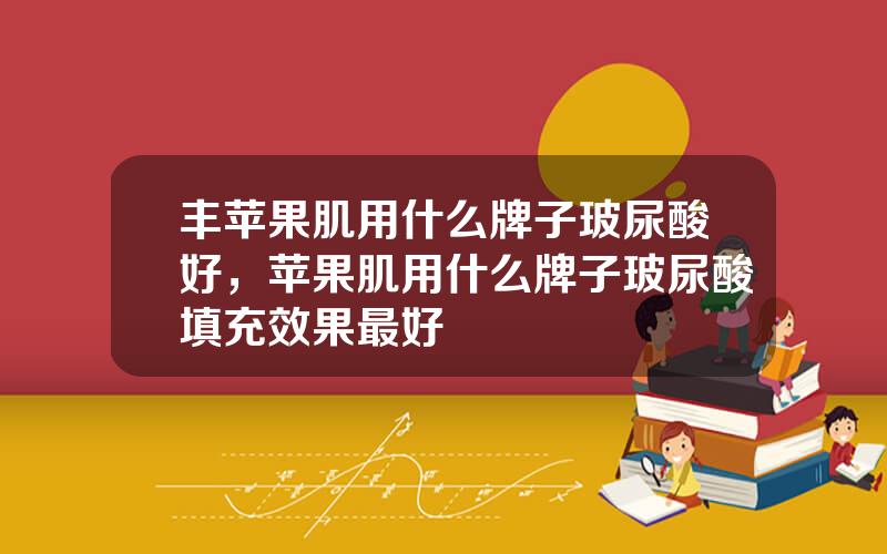 丰苹果肌用什么牌子玻尿酸好，苹果肌用什么牌子玻尿酸填充效果最好