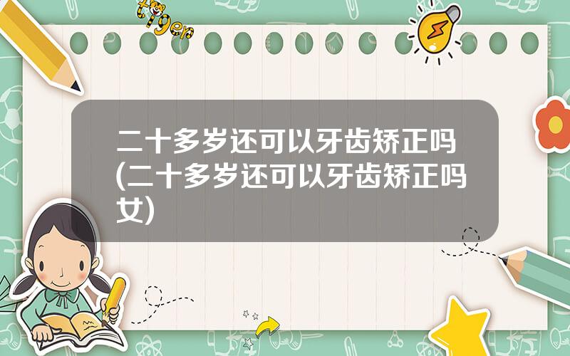 二十多岁还可以牙齿矫正吗(二十多岁还可以牙齿矫正吗女)