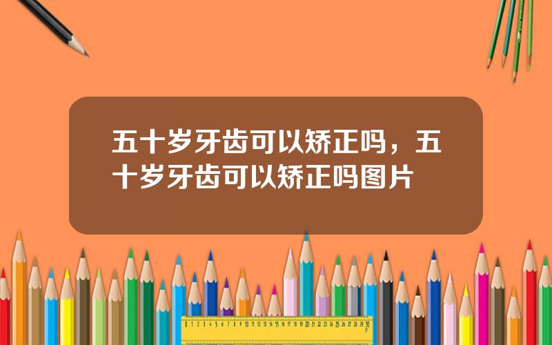 五十岁牙齿可以矫正吗，五十岁牙齿可以矫正吗图片
