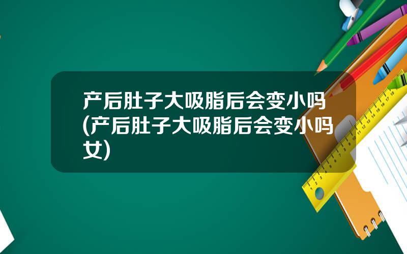 产后肚子大吸脂后会变小吗(产后肚子大吸脂后会变小吗女)