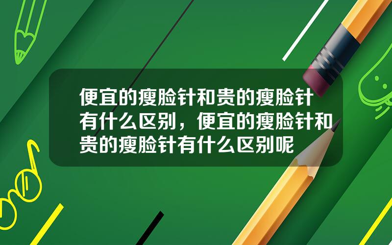 便宜的瘦脸针和贵的瘦脸针有什么区别，便宜的瘦脸针和贵的瘦脸针有什么区别呢