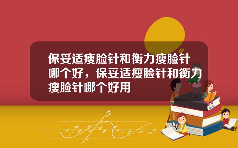 保妥适瘦脸针和衡力瘦脸针哪个好，保妥适瘦脸针和衡力瘦脸针哪个好用