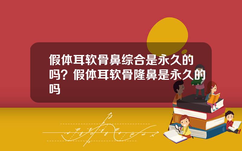 假体耳软骨鼻综合是永久的吗？假体耳软骨隆鼻是永久的吗